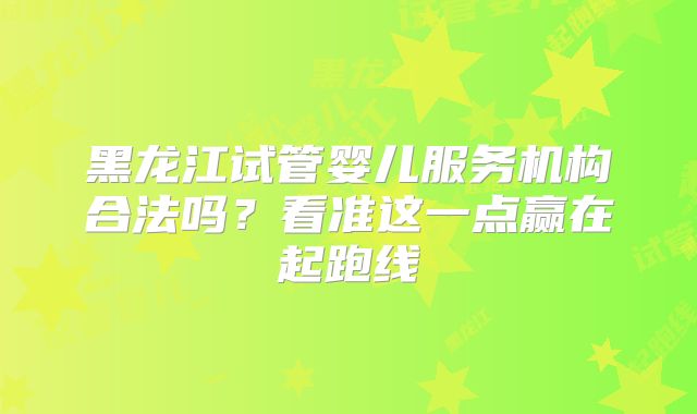 黑龙江试管婴儿服务机构合法吗？看准这一点赢在起跑线