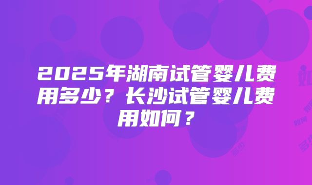 2025年湖南试管婴儿费用多少？长沙试管婴儿费用如何？