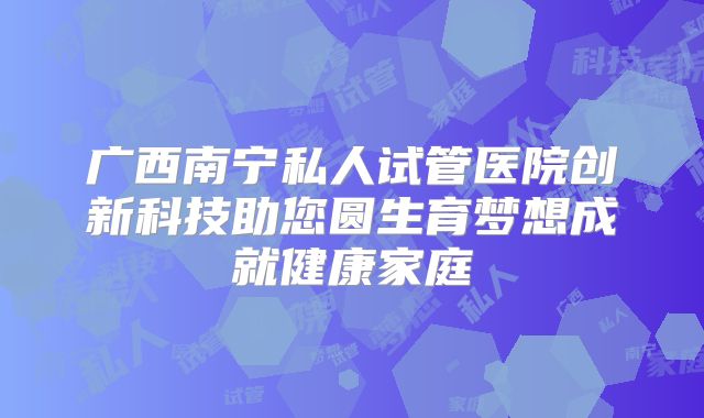 广西南宁私人试管医院创新科技助您圆生育梦想成就健康家庭