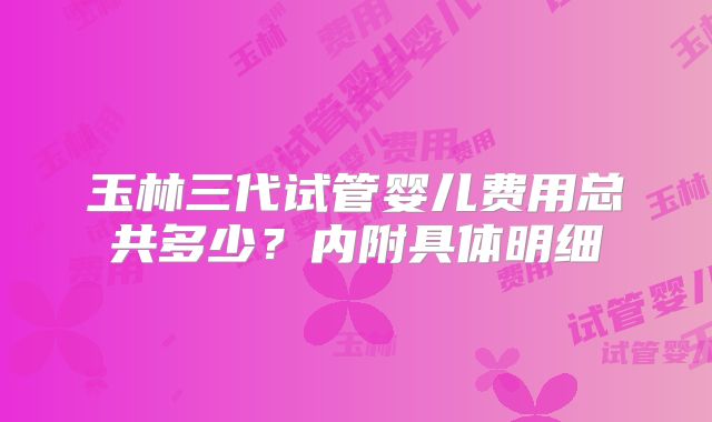 玉林三代试管婴儿费用总共多少？内附具体明细