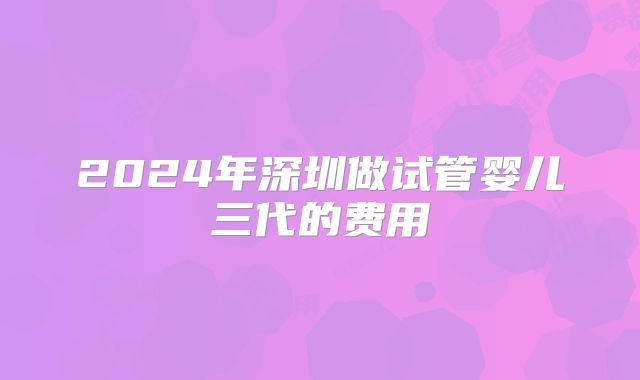 2024年深圳做试管婴儿三代的费用