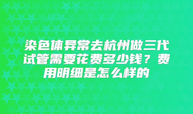 染色体异常去杭州做三代试管需要花费多少钱?费用明细是怎么样的