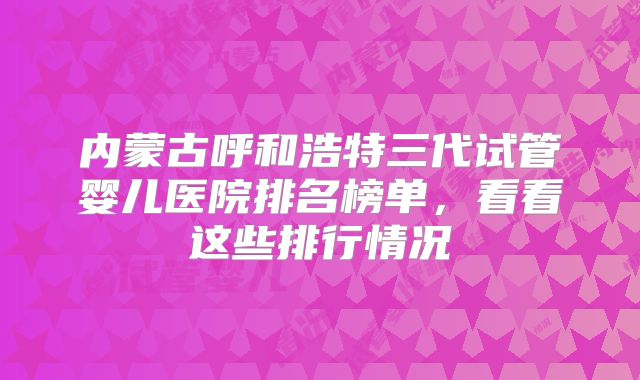 内蒙古呼和浩特三代试管婴儿医院排名榜单，看看这些排行情况