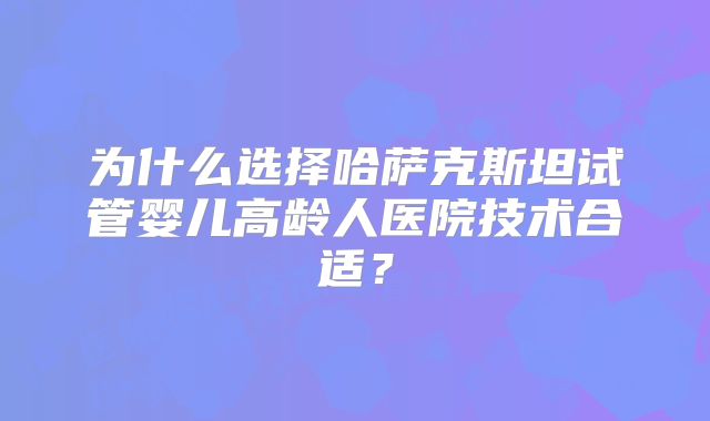 为什么选择哈萨克斯坦试管婴儿高龄人医院技术合适？