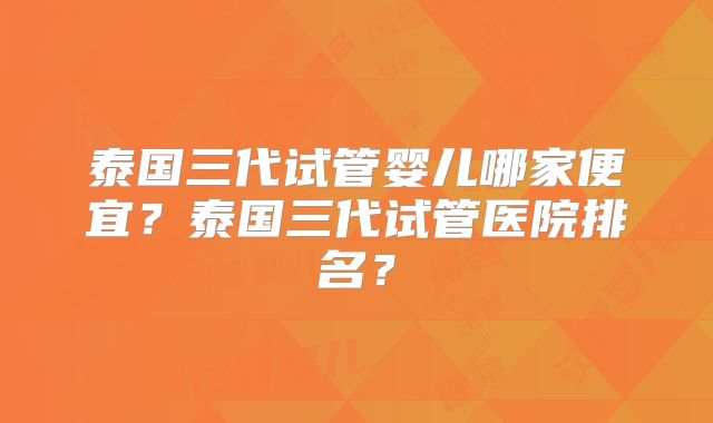 泰国三代试管婴儿哪家便宜？泰国三代试管医院排名？