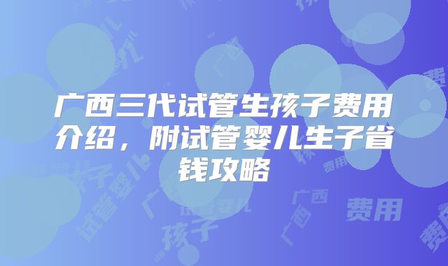 广西三代试管生孩子费用介绍,附试管婴儿生子省钱攻略