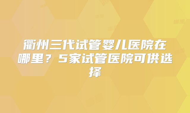 衢州三代试管婴儿医院在哪里?5家试管医院可供选择
