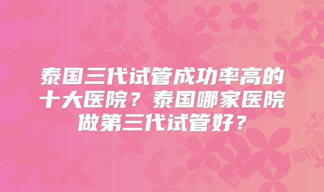 泰国三代试管成功率高的十大医院?泰国哪家医院做第三代试管好?