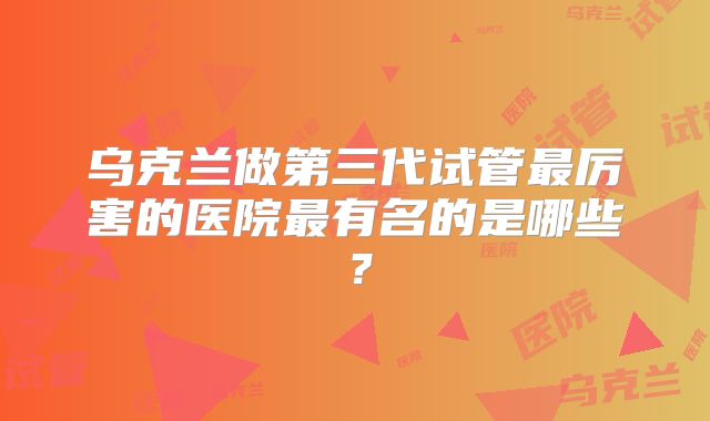 乌克兰做第三代试管最厉害的医院最有名的是哪些?