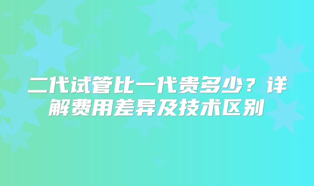 二代试管比一代贵多少？详解费用差异及技术区别