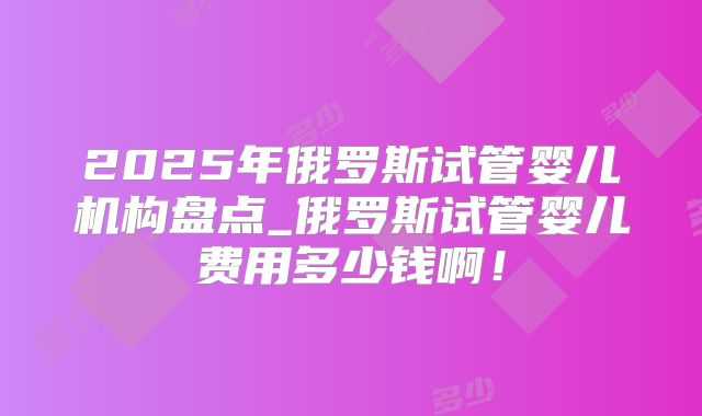 2025年俄罗斯试管婴儿机构盘点_俄罗斯试管婴儿费用多少钱啊！