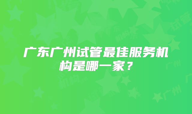 广东广州试管最佳服务机构是哪一家?