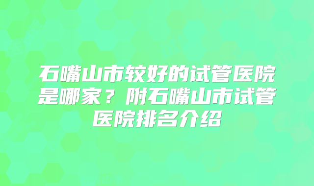 石嘴山市较好的试管医院是哪家?附石嘴山市试管医院排名介绍