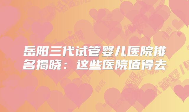 岳阳三代试管婴儿医院排名揭晓：这些医院值得去