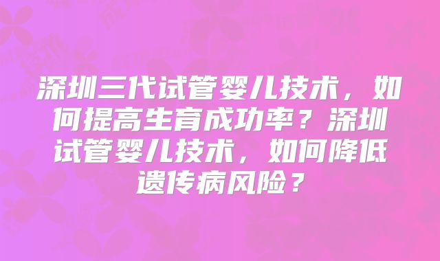 深圳三代试管婴儿技术，如何提高生育成功率？深圳试管婴儿技术，如何降低遗传病风险？