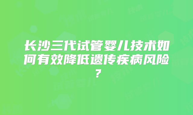 长沙三代试管婴儿技术如何有效降低遗传疾病风险？