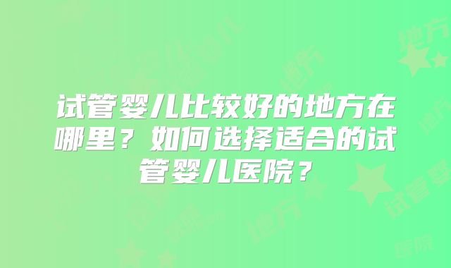 试管婴儿比较好的地方在哪里?如何选择适合的试管婴儿医院?