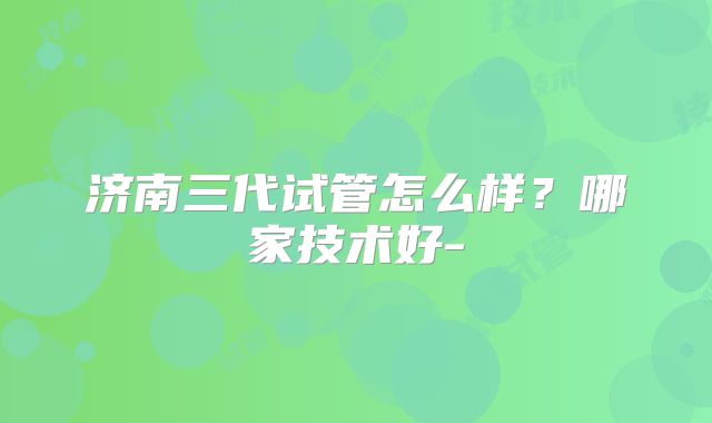济南三代试管怎么样？哪家技术好-