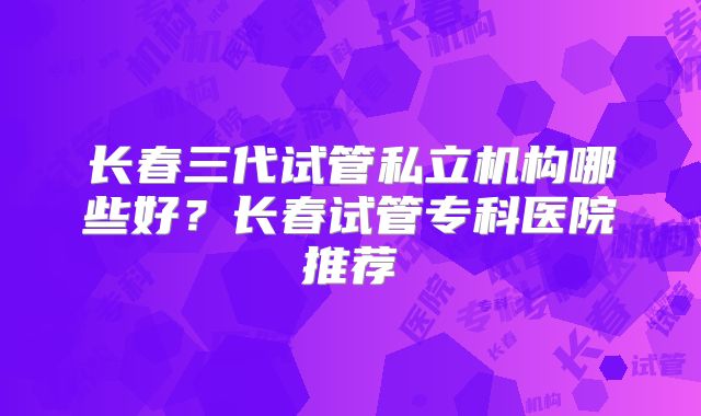长春三代试管私立机构哪些好？长春试管专科医院推荐