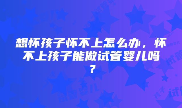 想怀孩子怀不上怎么办，怀不上孩子能做试管婴儿吗？