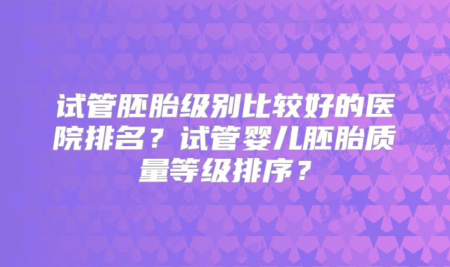 试管胚胎级别比较好的医院排名？试管婴儿胚胎质量等级排序？