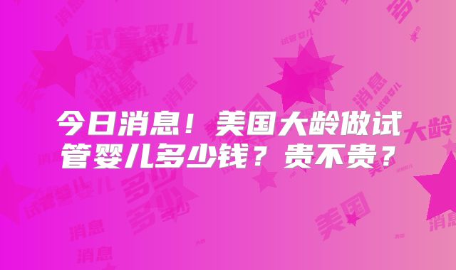 今日消息!美国大龄做试管婴儿多少钱?贵不贵?