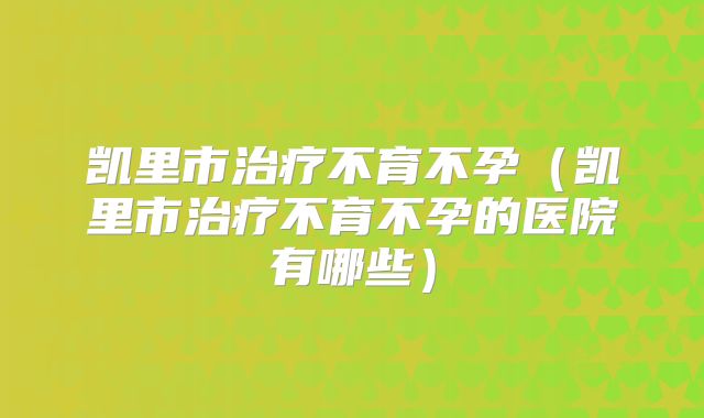凯里市治疗不育不孕(凯里市治疗不育不孕的医院有哪些)