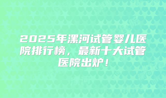 2025年漯河试管婴儿医院排行榜，最新十大试管医院出炉！