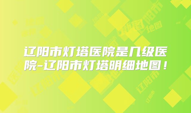 辽阳市灯塔医院是几级医院-辽阳市灯塔明细地图!
