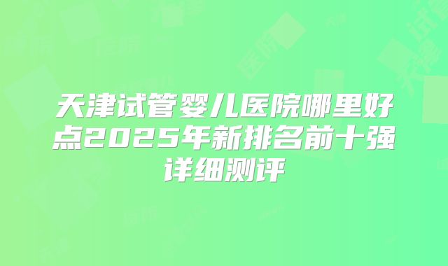 天津试管婴儿医院哪里好点2025年新排名前十强详细测评