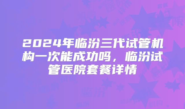 2024年临汾三代试管机构一次能成功吗，临汾试管医院套餐详情