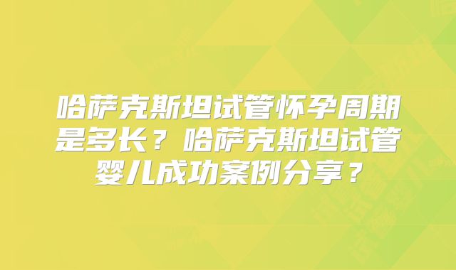 哈萨克斯坦试管怀孕周期是多长？哈萨克斯坦试管婴儿成功案例分享？