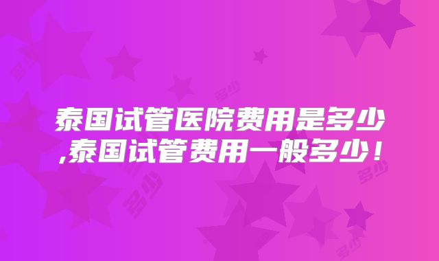 泰国试管医院费用是多少,泰国试管费用一般多少！