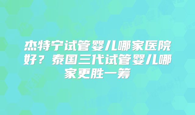 杰特宁试管婴儿哪家医院好？泰国三代试管婴儿哪家更胜一筹