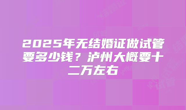 2025年无结婚证做试管要多少钱?泸州大概要十二万左右