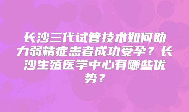 长沙三代试管技术如何助力弱精症患者成功受孕？长沙生殖医学中心有哪些优势？