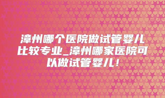 漳州哪个医院做试管婴儿比较专业_漳州哪家医院可以做试管婴儿！