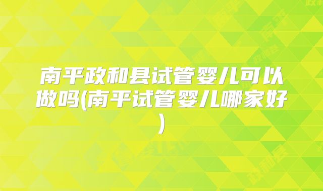 南平政和县试管婴儿可以做吗(南平试管婴儿哪家好)
