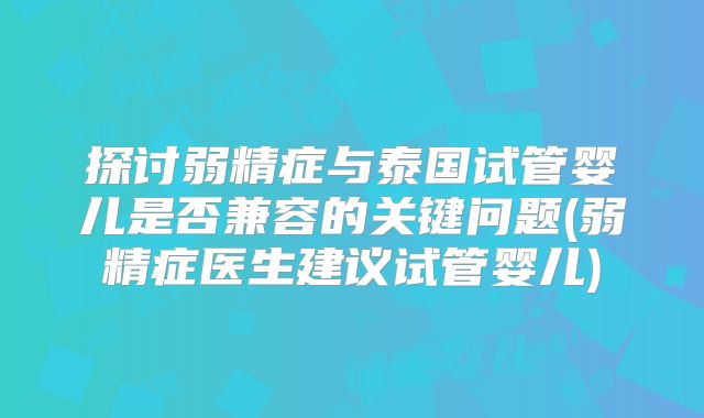 探讨弱精症与泰国试管婴儿是否兼容的关键问题(弱精症医生建议试管婴儿)