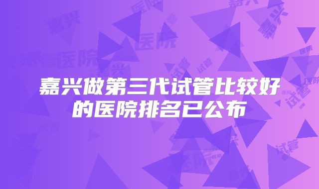 嘉兴做第三代试管比较好的医院排名已公布