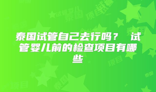 泰国试管自己去行吗? 试管婴儿前的检查项目有哪些