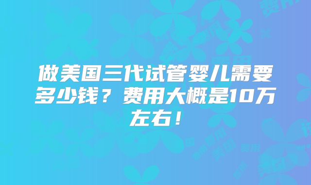 做美国三代试管婴儿需要多少钱？费用大概是10万左右！