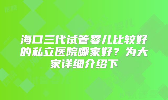 海口三代试管婴儿比较好的私立医院哪家好？为大家详细介绍下