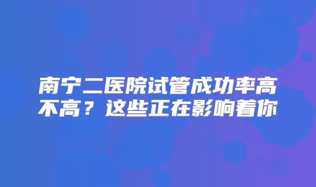 南宁二医院试管成功率高不高？这些正在影响着你