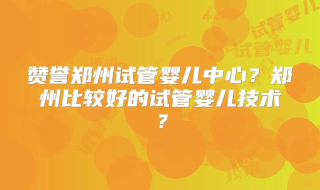 赞誉郑州试管婴儿中心？郑州比较好的试管婴儿技术？