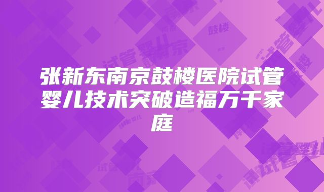 张新东南京鼓楼医院试管婴儿技术突破造福万千家庭