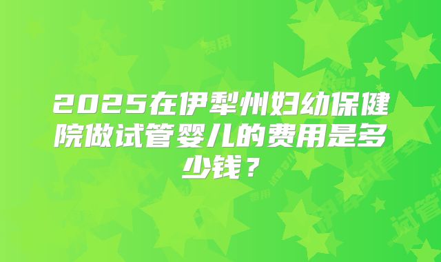 2025在伊犁州妇幼保健院做试管婴儿的费用是多少钱？