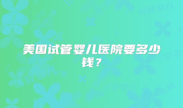 美国试管婴儿医院要多少钱?