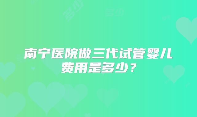 南宁医院做三代试管婴儿费用是多少?