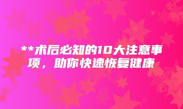**术后必知的10大注意事项，助你快速恢复健康